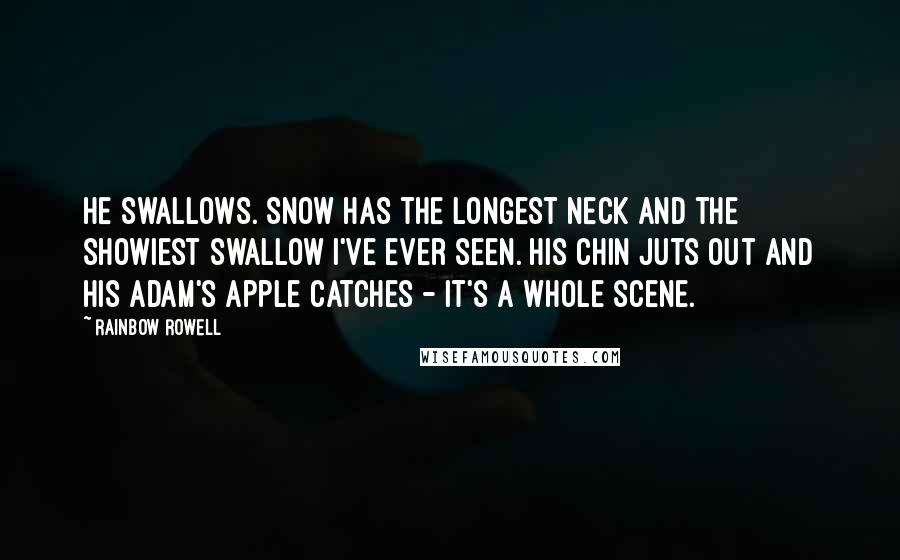 Rainbow Rowell Quotes: He swallows. Snow has the longest neck and the showiest swallow I've ever seen. His chin juts out and his Adam's apple catches - it's a whole scene.