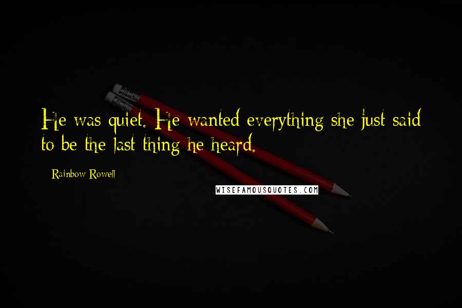 Rainbow Rowell Quotes: He was quiet. He wanted everything she just said to be the last thing he heard.