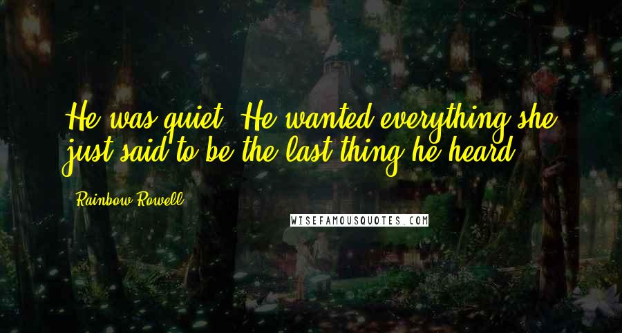 Rainbow Rowell Quotes: He was quiet. He wanted everything she just said to be the last thing he heard.