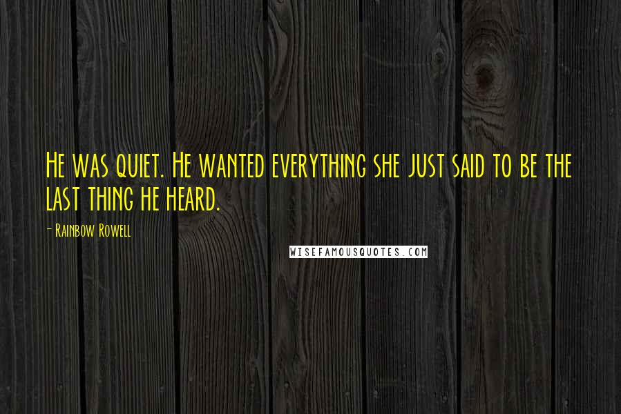 Rainbow Rowell Quotes: He was quiet. He wanted everything she just said to be the last thing he heard.