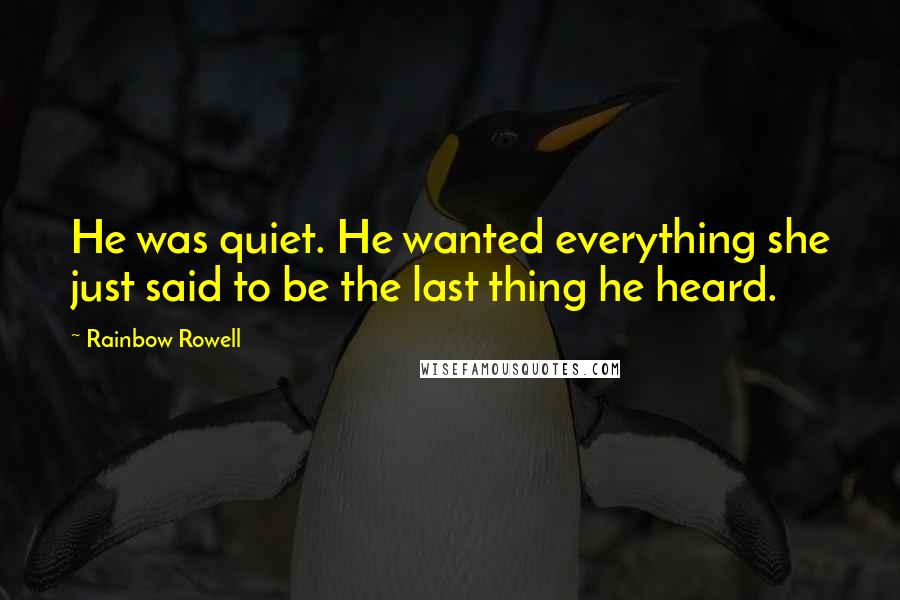 Rainbow Rowell Quotes: He was quiet. He wanted everything she just said to be the last thing he heard.