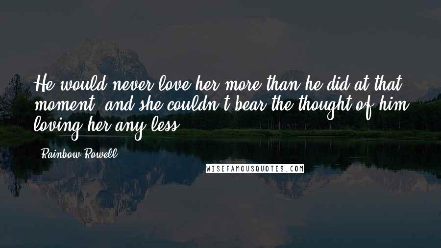 Rainbow Rowell Quotes: He would never love her more than he did at that moment, and she couldn't bear the thought of him loving her any less.