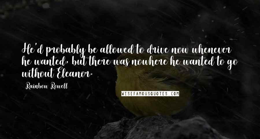 Rainbow Rowell Quotes: He'd probably be allowed to drive now whenever he wanted, but there was nowhere he wanted to go without Eleanor.