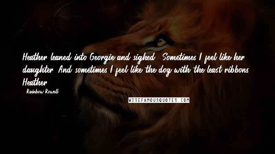 Rainbow Rowell Quotes: Heather leaned into Georgie and sighed. "Sometimes I feel like her daughter. And sometimes I feel like the dog with the least ribbons." Heather