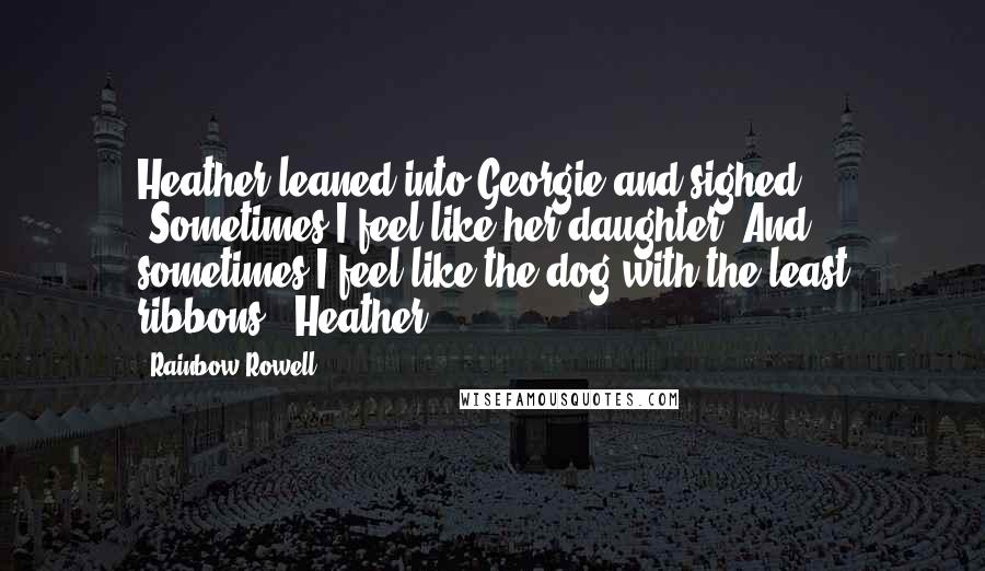 Rainbow Rowell Quotes: Heather leaned into Georgie and sighed. "Sometimes I feel like her daughter. And sometimes I feel like the dog with the least ribbons." Heather