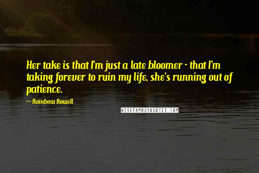 Rainbow Rowell Quotes: Her take is that I'm just a late bloomer - that I'm taking forever to ruin my life, she's running out of patience.