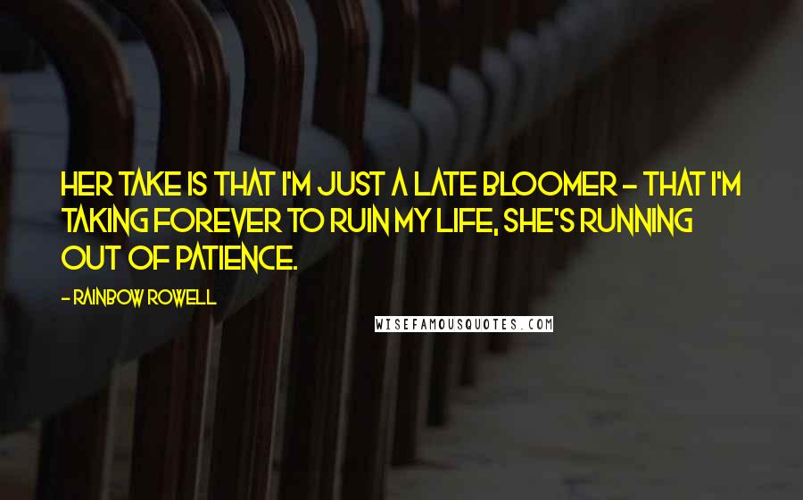 Rainbow Rowell Quotes: Her take is that I'm just a late bloomer - that I'm taking forever to ruin my life, she's running out of patience.