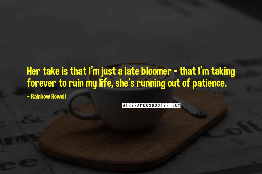 Rainbow Rowell Quotes: Her take is that I'm just a late bloomer - that I'm taking forever to ruin my life, she's running out of patience.