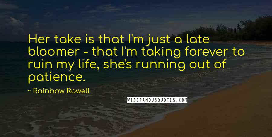 Rainbow Rowell Quotes: Her take is that I'm just a late bloomer - that I'm taking forever to ruin my life, she's running out of patience.