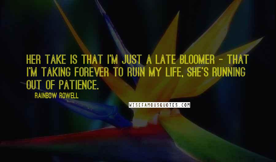 Rainbow Rowell Quotes: Her take is that I'm just a late bloomer - that I'm taking forever to ruin my life, she's running out of patience.