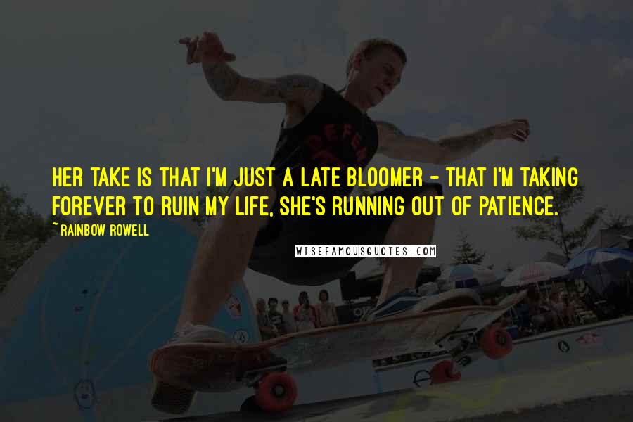 Rainbow Rowell Quotes: Her take is that I'm just a late bloomer - that I'm taking forever to ruin my life, she's running out of patience.