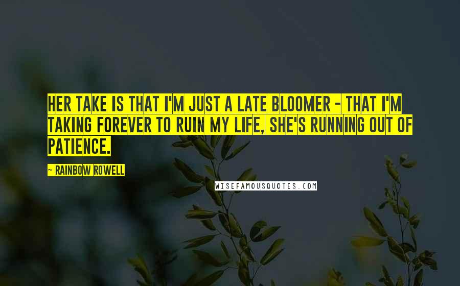 Rainbow Rowell Quotes: Her take is that I'm just a late bloomer - that I'm taking forever to ruin my life, she's running out of patience.