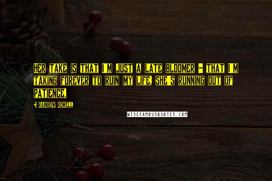 Rainbow Rowell Quotes: Her take is that I'm just a late bloomer - that I'm taking forever to ruin my life, she's running out of patience.