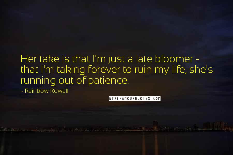 Rainbow Rowell Quotes: Her take is that I'm just a late bloomer - that I'm taking forever to ruin my life, she's running out of patience.