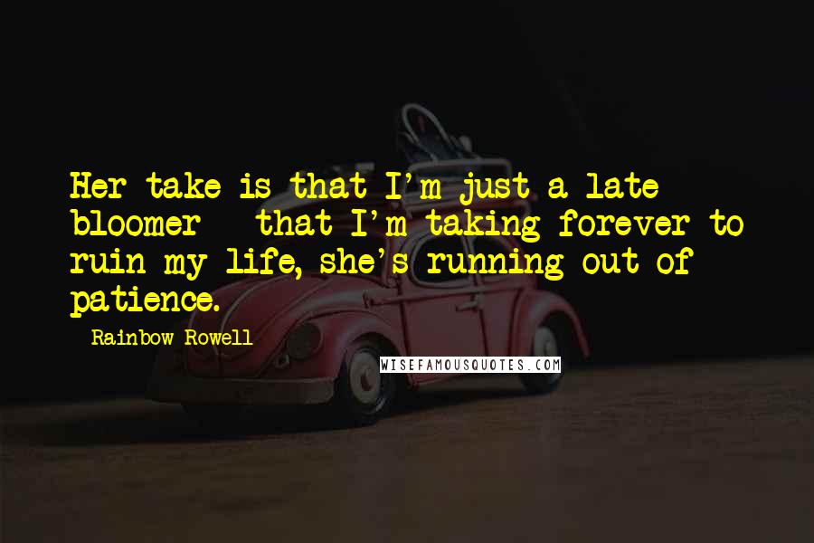 Rainbow Rowell Quotes: Her take is that I'm just a late bloomer - that I'm taking forever to ruin my life, she's running out of patience.