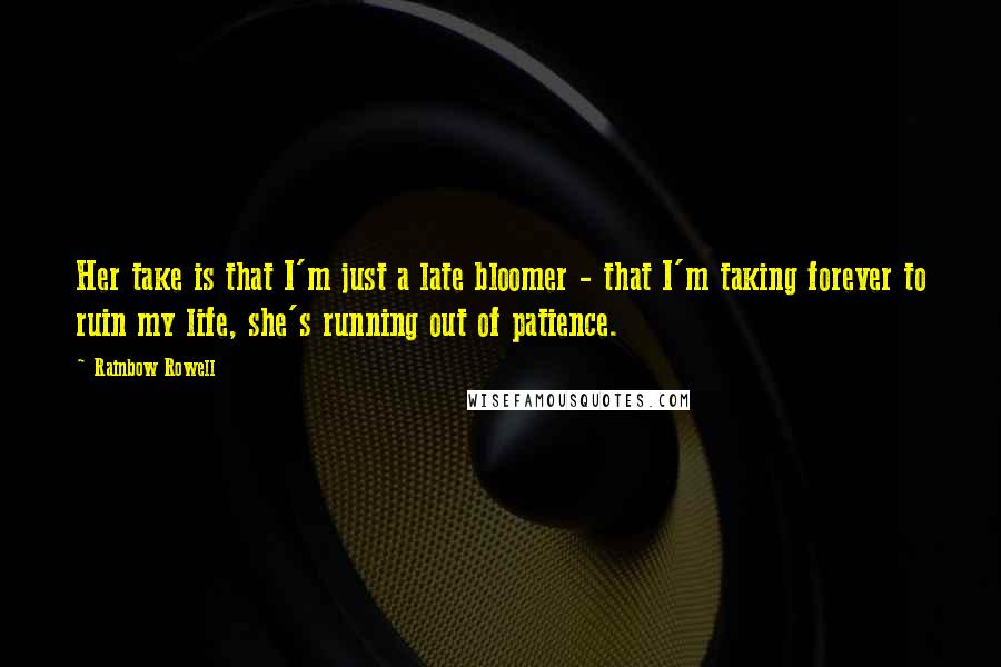 Rainbow Rowell Quotes: Her take is that I'm just a late bloomer - that I'm taking forever to ruin my life, she's running out of patience.