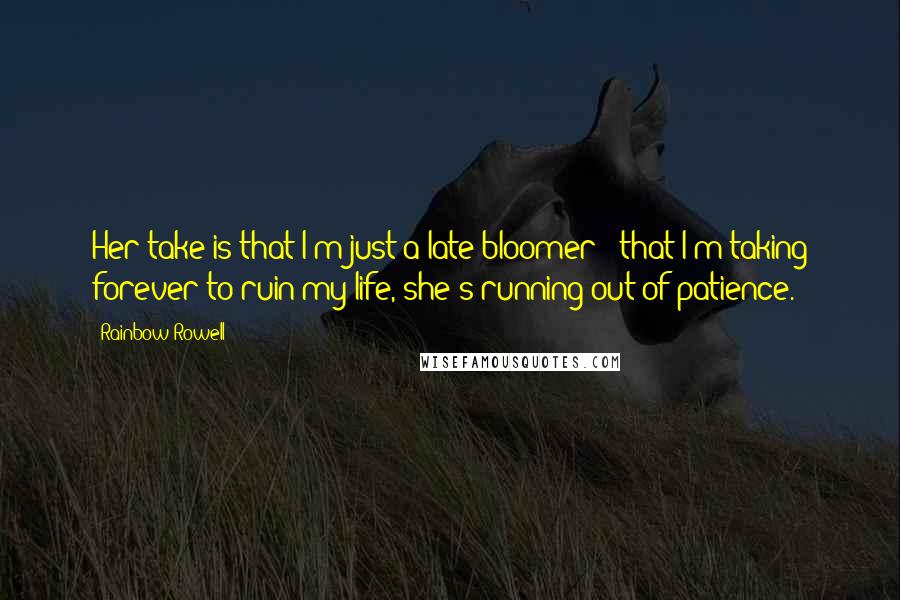 Rainbow Rowell Quotes: Her take is that I'm just a late bloomer - that I'm taking forever to ruin my life, she's running out of patience.