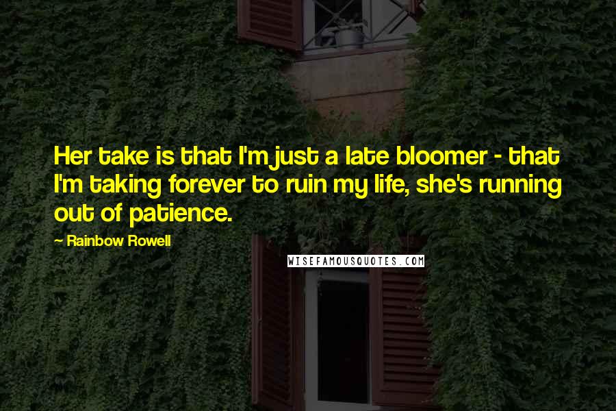 Rainbow Rowell Quotes: Her take is that I'm just a late bloomer - that I'm taking forever to ruin my life, she's running out of patience.