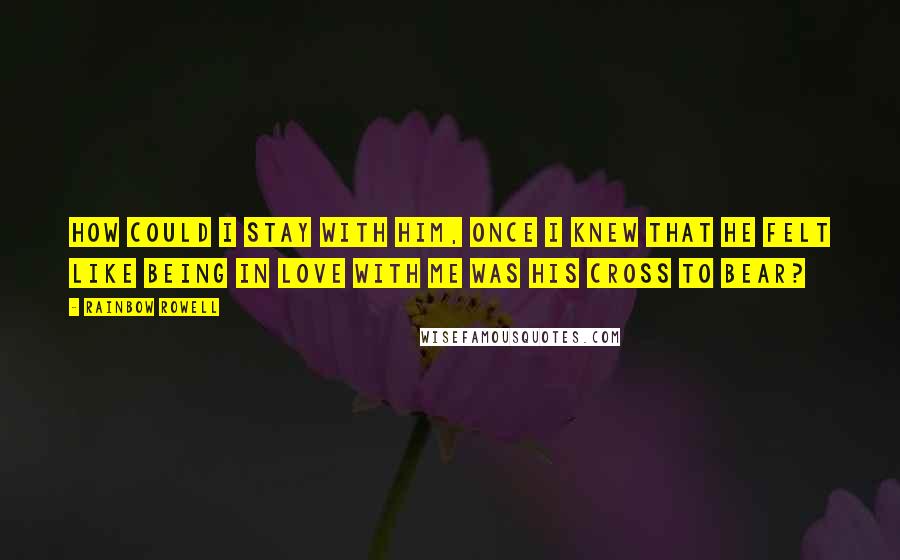 Rainbow Rowell Quotes: How could I stay with him, once I knew that he felt like being in love with me was his cross to bear?