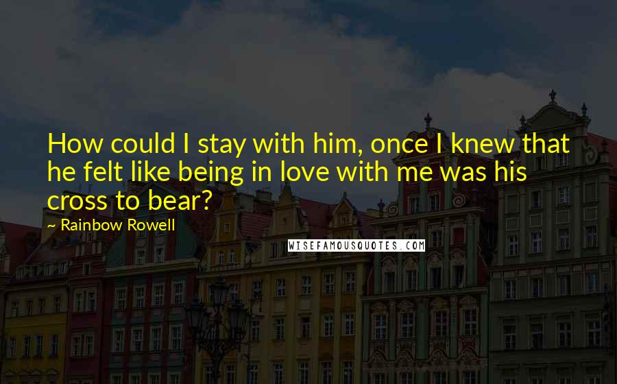 Rainbow Rowell Quotes: How could I stay with him, once I knew that he felt like being in love with me was his cross to bear?