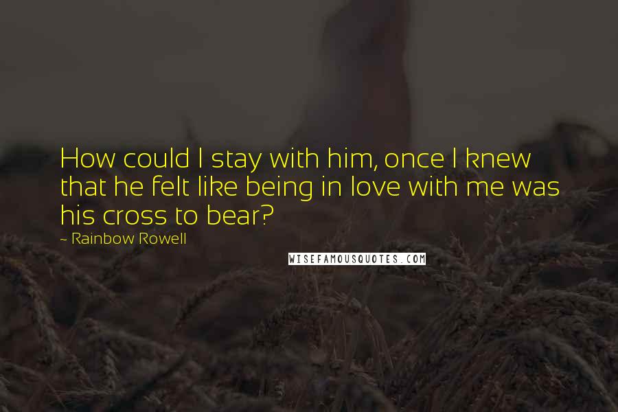 Rainbow Rowell Quotes: How could I stay with him, once I knew that he felt like being in love with me was his cross to bear?