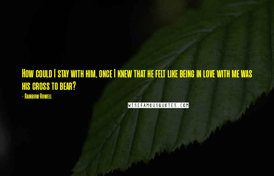 Rainbow Rowell Quotes: How could I stay with him, once I knew that he felt like being in love with me was his cross to bear?