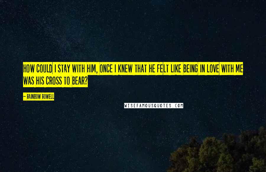 Rainbow Rowell Quotes: How could I stay with him, once I knew that he felt like being in love with me was his cross to bear?