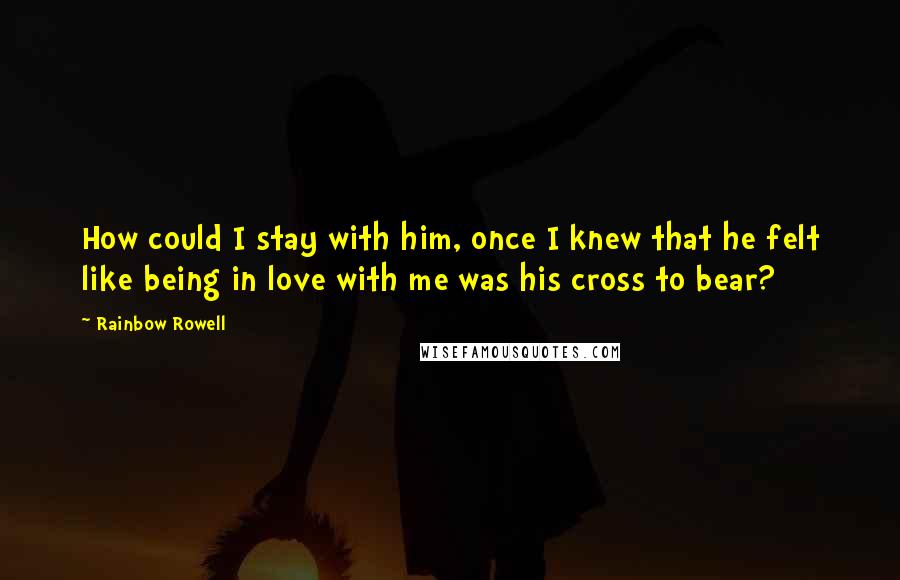 Rainbow Rowell Quotes: How could I stay with him, once I knew that he felt like being in love with me was his cross to bear?