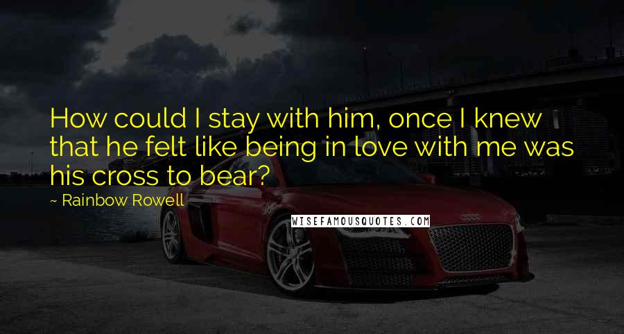 Rainbow Rowell Quotes: How could I stay with him, once I knew that he felt like being in love with me was his cross to bear?