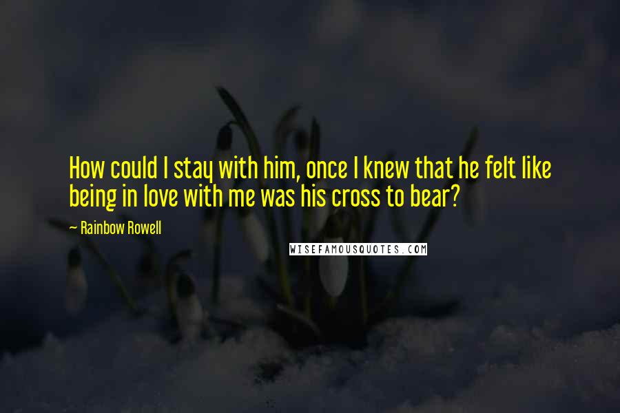 Rainbow Rowell Quotes: How could I stay with him, once I knew that he felt like being in love with me was his cross to bear?