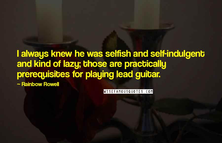 Rainbow Rowell Quotes: I always knew he was selfish and self-indulgent and kind of lazy; those are practically prerequisites for playing lead guitar.