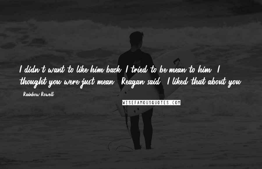 Rainbow Rowell Quotes: I didn't want to like him back. I tried to be mean to him.""I thought you were just mean," Reagan said. "I liked that about you.