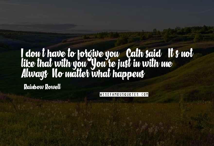 Rainbow Rowell Quotes: I don't have to forgive you," Cath said. "It's not like that with you. You're just in with me. Always. No matter what happens.