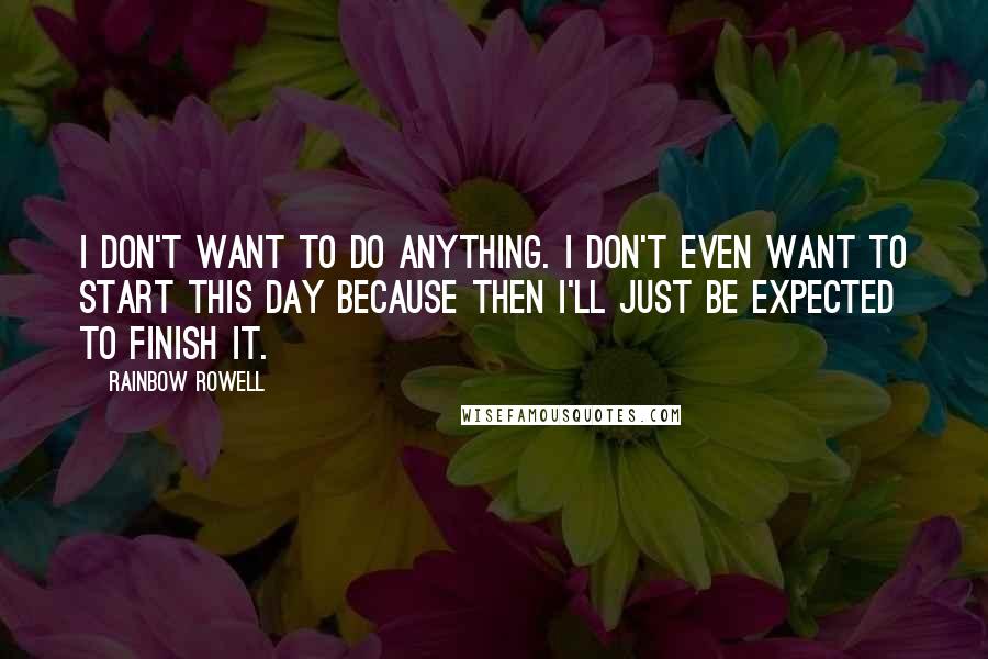 Rainbow Rowell Quotes: I don't want to do anything. I don't even want to start this day because then I'll just be expected to finish it.