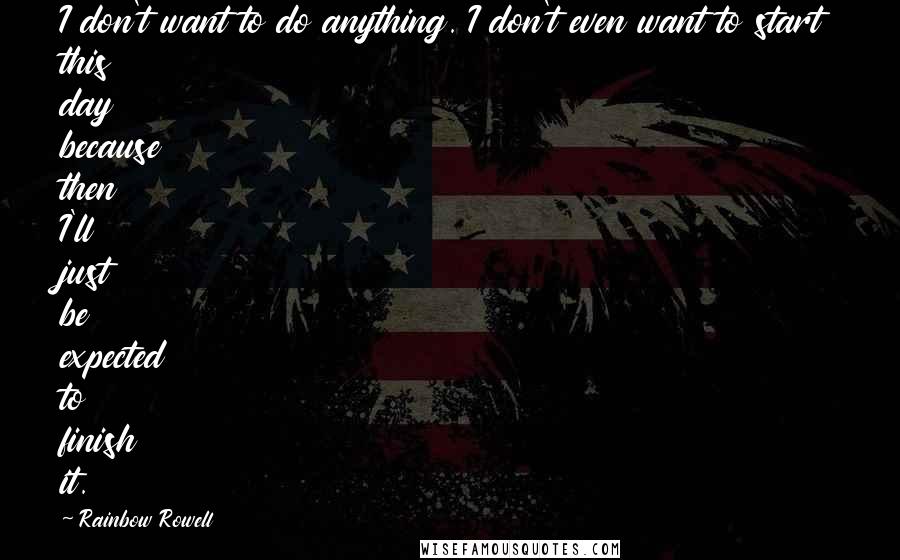 Rainbow Rowell Quotes: I don't want to do anything. I don't even want to start this day because then I'll just be expected to finish it.