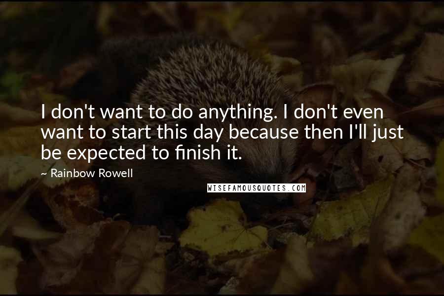 Rainbow Rowell Quotes: I don't want to do anything. I don't even want to start this day because then I'll just be expected to finish it.