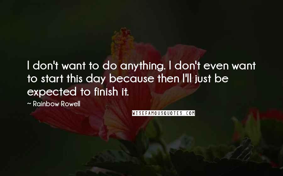 Rainbow Rowell Quotes: I don't want to do anything. I don't even want to start this day because then I'll just be expected to finish it.