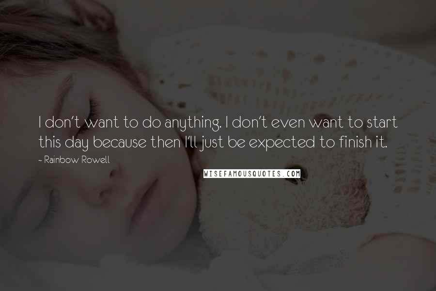Rainbow Rowell Quotes: I don't want to do anything. I don't even want to start this day because then I'll just be expected to finish it.