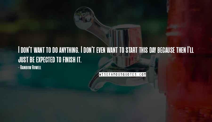 Rainbow Rowell Quotes: I don't want to do anything. I don't even want to start this day because then I'll just be expected to finish it.