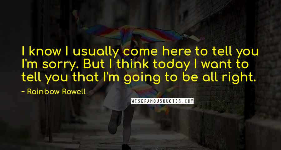 Rainbow Rowell Quotes: I know I usually come here to tell you I'm sorry. But I think today I want to tell you that I'm going to be all right.