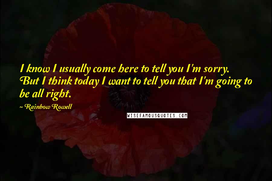 Rainbow Rowell Quotes: I know I usually come here to tell you I'm sorry. But I think today I want to tell you that I'm going to be all right.