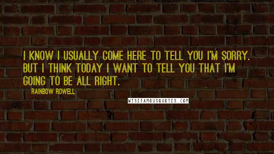 Rainbow Rowell Quotes: I know I usually come here to tell you I'm sorry. But I think today I want to tell you that I'm going to be all right.