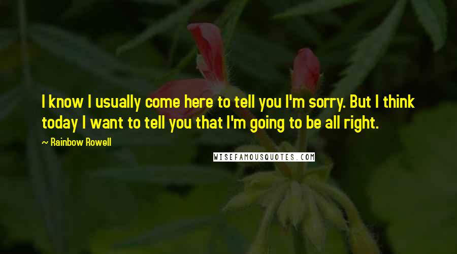 Rainbow Rowell Quotes: I know I usually come here to tell you I'm sorry. But I think today I want to tell you that I'm going to be all right.