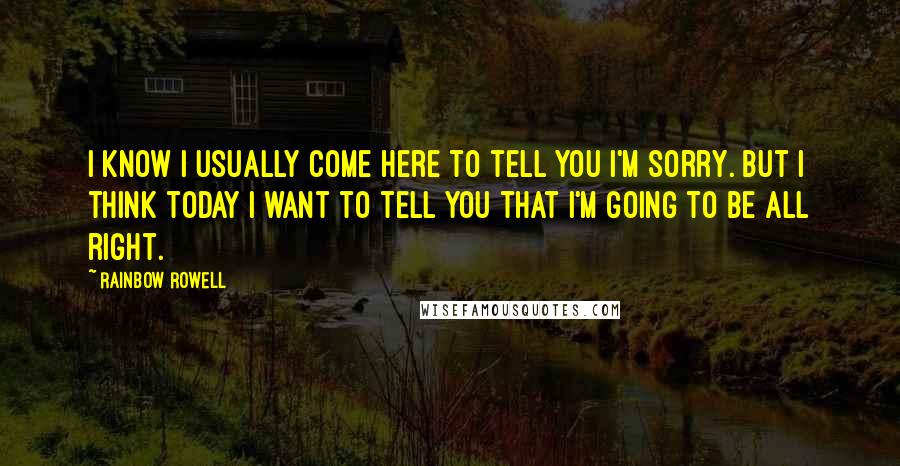 Rainbow Rowell Quotes: I know I usually come here to tell you I'm sorry. But I think today I want to tell you that I'm going to be all right.