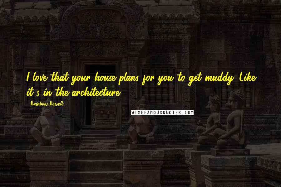Rainbow Rowell Quotes: I love that your house plans for you to get muddy. Like it's in the architecture.