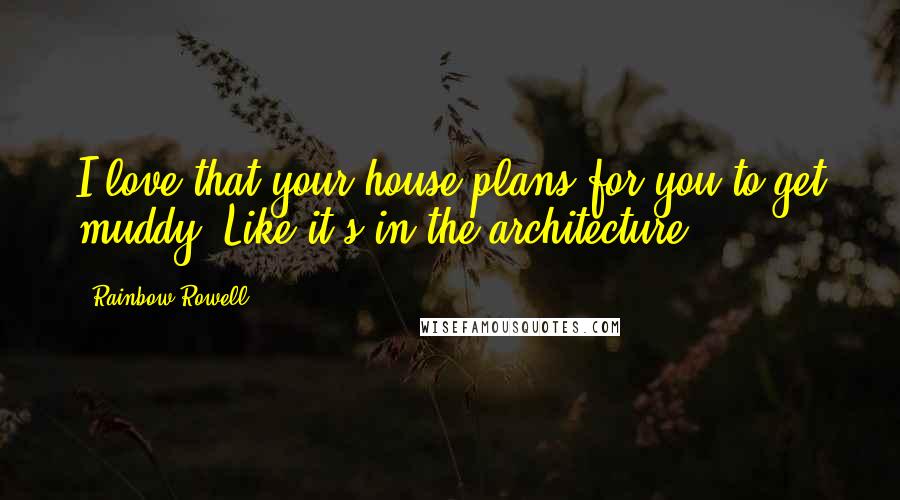 Rainbow Rowell Quotes: I love that your house plans for you to get muddy. Like it's in the architecture.