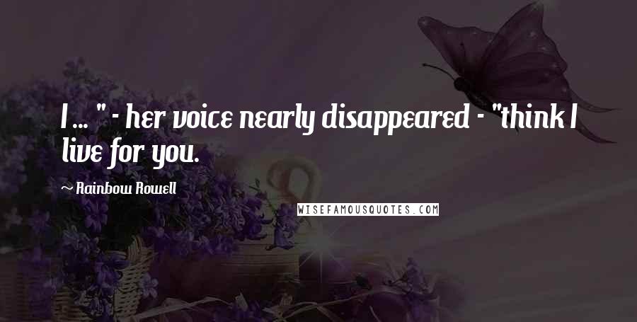 Rainbow Rowell Quotes: I ... " - her voice nearly disappeared - "think I live for you.