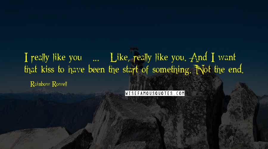 Rainbow Rowell Quotes: I really like you [ ... ] Like, really like you. And I want that kiss to have been the start of something. Not the end.