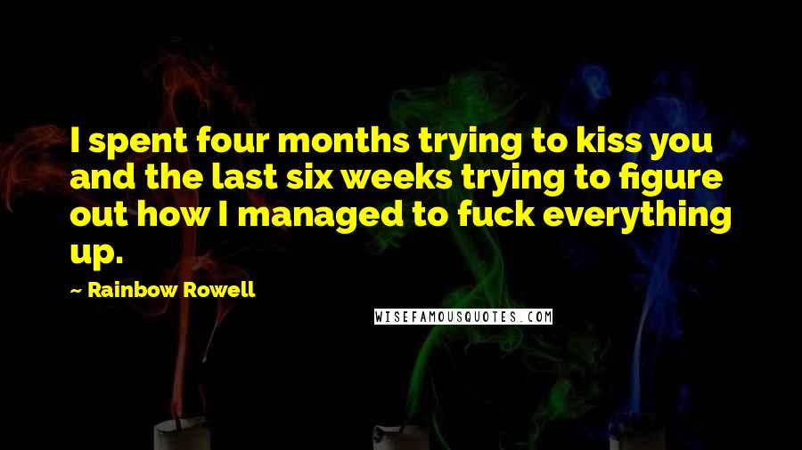 Rainbow Rowell Quotes: I spent four months trying to kiss you and the last six weeks trying to figure out how I managed to fuck everything up.