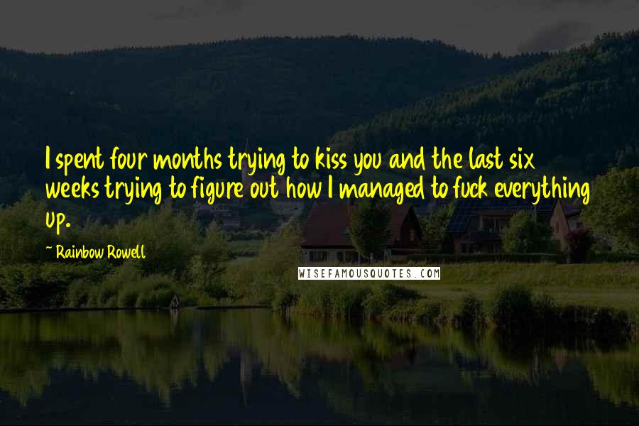 Rainbow Rowell Quotes: I spent four months trying to kiss you and the last six weeks trying to figure out how I managed to fuck everything up.